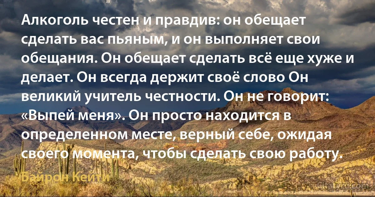 Алкоголь честен и правдив: он обещает сделать вас пьяным, и он выполняет свои обещания. Он обещает сделать всё еще хуже и делает. Он всегда держит своё слово Он великий учитель честности. Он не говорит: «Выпей меня». Он просто находится в определенном месте, верный себе, ожидая своего момента, чтобы сделать свою работу. (Байрон Кейти)