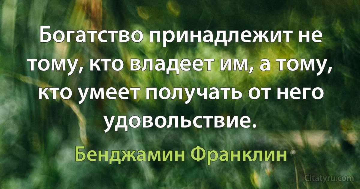 Богатство принадлежит не тому, кто владеет им, а тому, кто умеет получать от него удовольствие. (Бенджамин Франклин)