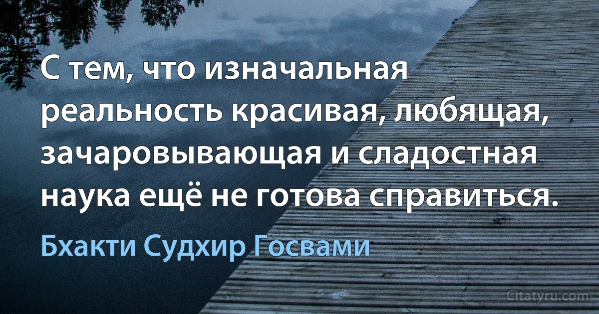 С тем, что изначальная реальность красивая, любящая, зачаровывающая и сладостная наука ещё не готова справиться. (Бхакти Судхир Госвами)