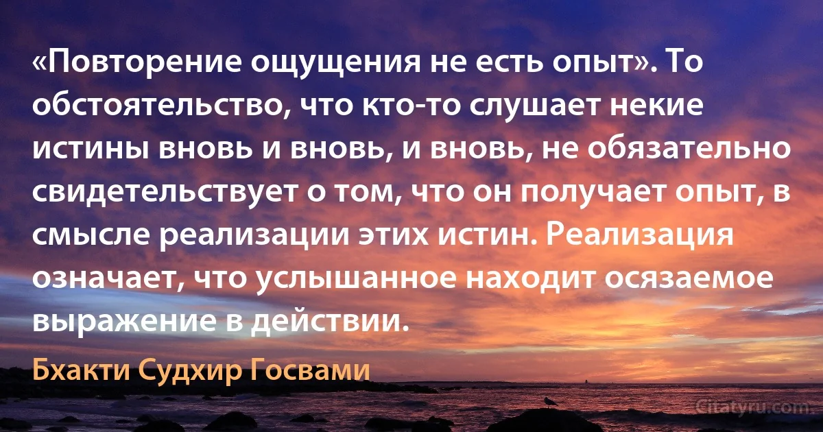 «Повторение ощущения не есть опыт». То обстоятельство, что кто-то слушает некие истины вновь и вновь, и вновь, не обязательно свидетельствует о том, что он получает опыт, в смысле реализации этих истин. Реализация означает, что услышанное находит осязаемое выражение в действии. (Бхакти Судхир Госвами)