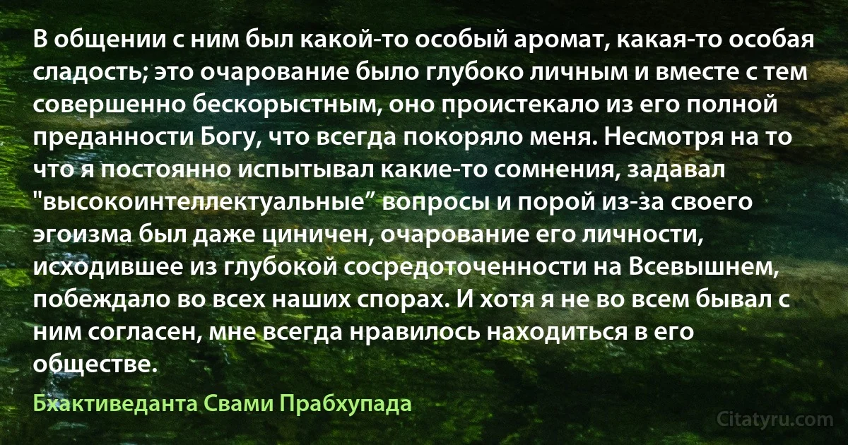 В общении с ним был какой-то особый аромат, какая-то особая сладость; это очарование было глубоко личным и вместе с тем совершенно бескорыстным, оно проистекало из его полной преданности Богу, что всегда покоряло меня. Несмотря на то что я постоянно испытывал какие-то сомнения, задавал "высокоинтеллектуальные” вопросы и порой из-за своего эгоизма был даже циничен, очарование его личности, исходившее из глубокой сосредоточенности на Всевышнем, побеждало во всех наших спорах. И хотя я не во всем бывал с ним согласен, мне всегда нравилось находиться в его обществе. (Бхактиведанта Свами Прабхупада)