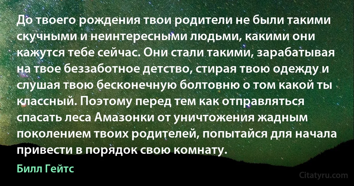 До твоего рождения твои родители не были такими скучными и неинтересными людьми, какими они кажутся тебе сейчас. Они стали такими, зарабатывая на твое беззаботное детство, стирая твою одежду и слушая твою бесконечную болтовню о том какой ты классный. Поэтому перед тем как отправляться спасать леса Амазонки от уничтожения жадным поколением твоих родителей, попытайся для начала привести в порядок свою комнату. (Билл Гейтс)