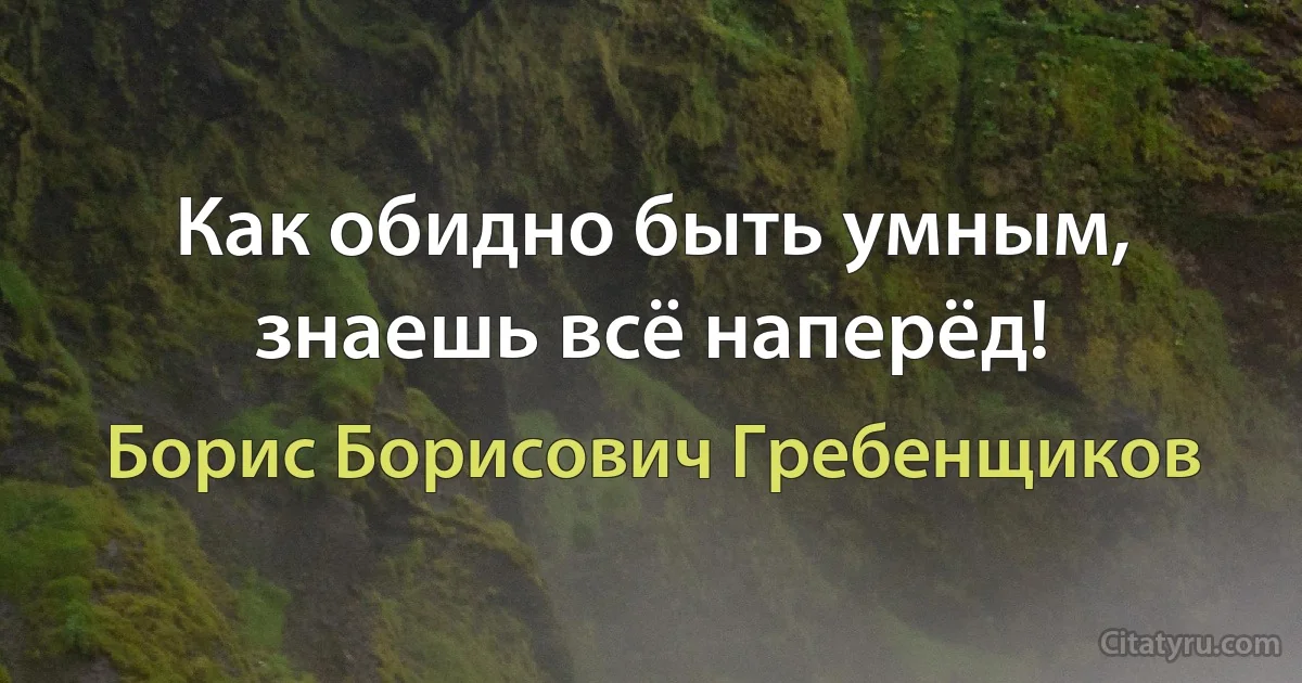 Как обидно быть умным, знаешь всё наперёд! (Борис Борисович Гребенщиков)