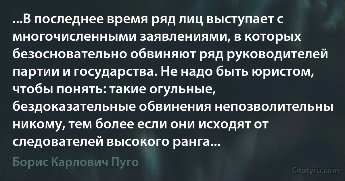 ...В последнее время ряд лиц выступает с многочисленными заявлениями, в которых безосновательно обвиняют ряд руководителей партии и государства. Не надо быть юристом, чтобы понять: такие огульные, бездоказательные обвинения непозволительны никому, тем более если они исходят от следователей высокого ранга... (Борис Карлович Пуго)