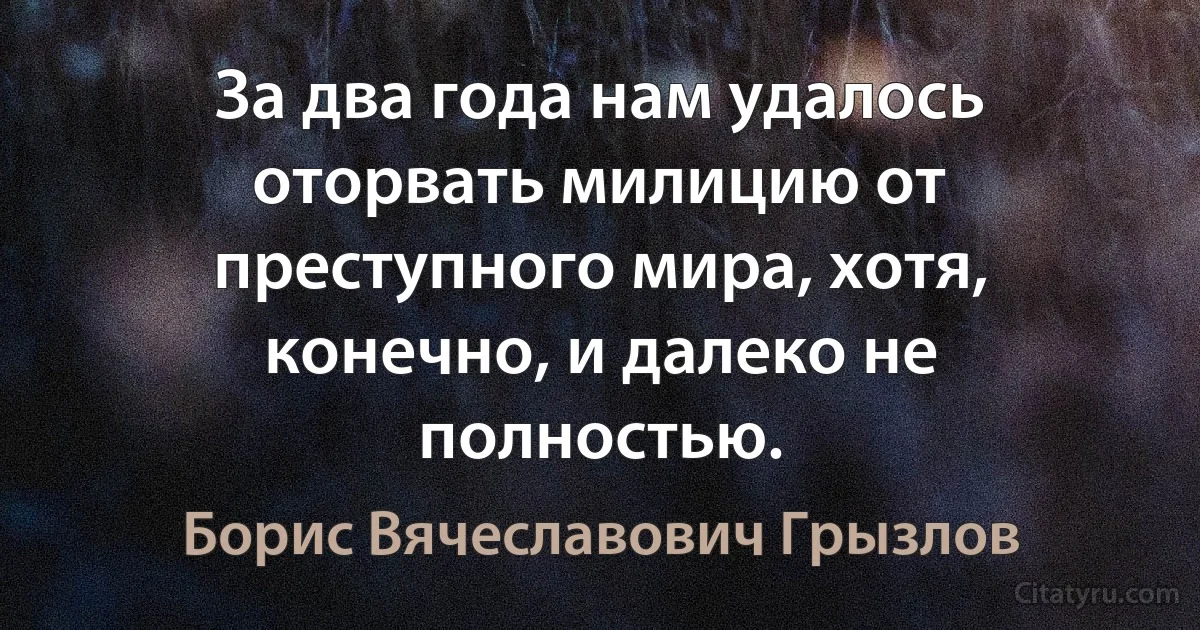 За два года нам удалось оторвать милицию от преступного мира, хотя, конечно, и далеко не полностью. (Борис Вячеславович Грызлов)