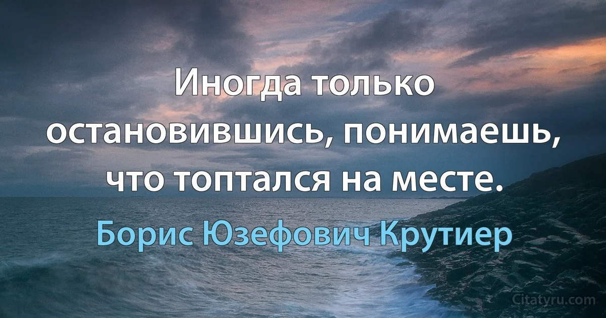 Иногда только остановившись, понимаешь, что топтался на месте. (Борис Юзефович Крутиер)