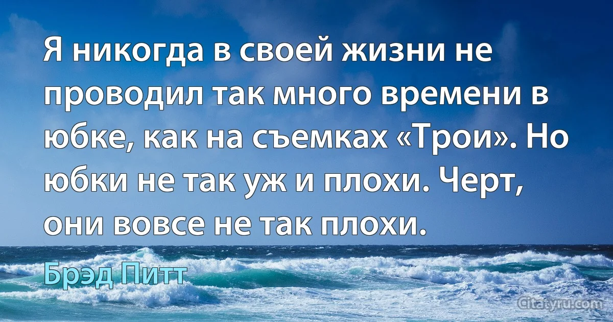 Я никогда в своей жизни не проводил так много времени в юбке, как на съемках «Трои». Но юбки не так уж и плохи. Черт, они вовсе не так плохи. (Брэд Питт)