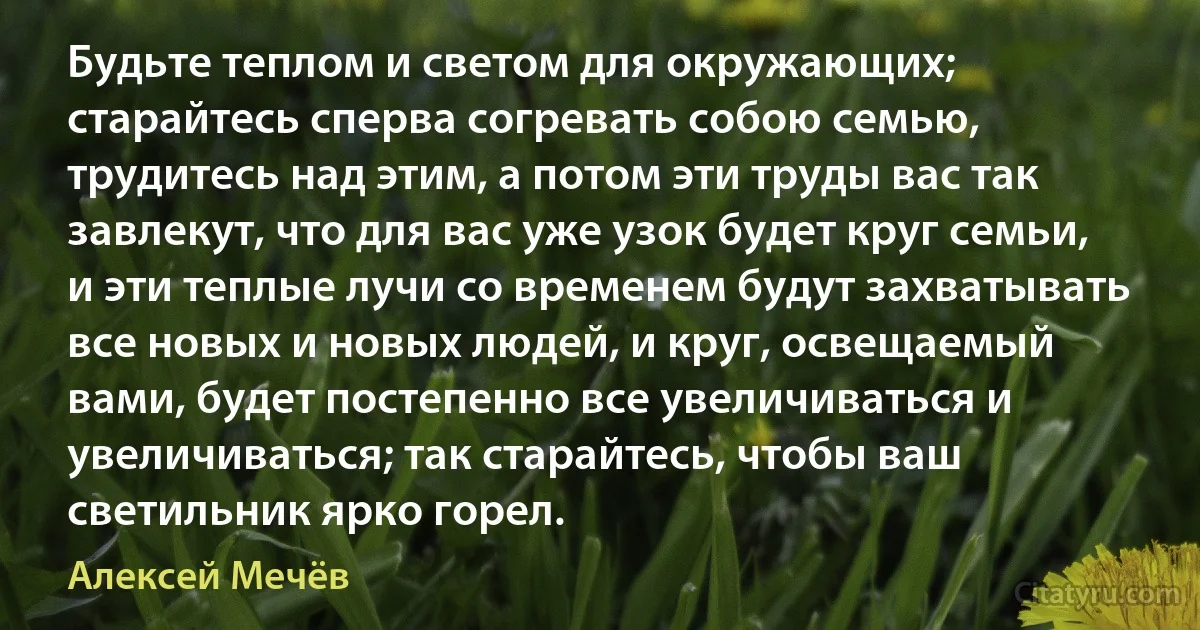 Будьте теплом и светом для окружающих; старайтесь сперва согревать собою семью, трудитесь над этим, а потом эти труды вас так завлекут, что для вас уже узок будет круг семьи, и эти теплые лучи со временем будут захватывать все новых и новых людей, и круг, освещаемый вами, будет постепенно все увеличиваться и увеличиваться; так старайтесь, чтобы ваш светильник ярко горел. (Алексей Мечёв)