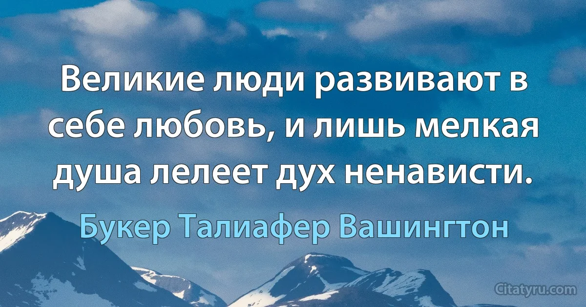 Великие люди развивают в себе любовь, и лишь мелкая душа лелеет дух ненависти. (Букер Талиафер Вашингтон)