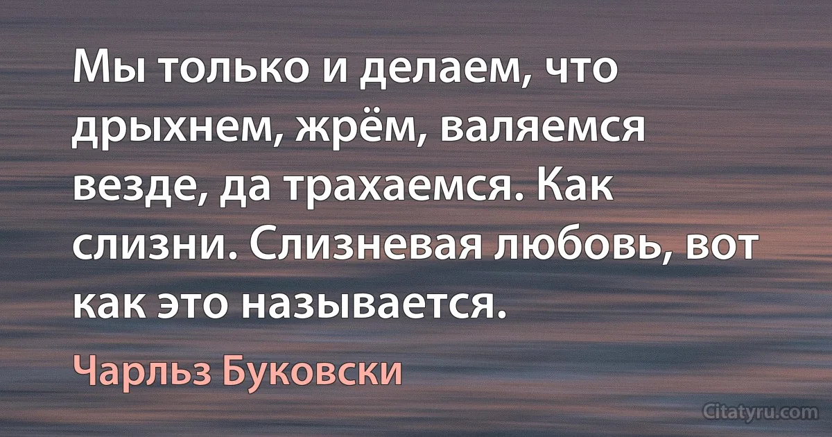 Мы только и делаем, что дрыхнем, жрём, валяемся везде, да трахаемся. Как слизни. Слизневая любовь, вот как это называется. (Чарльз Буковски)