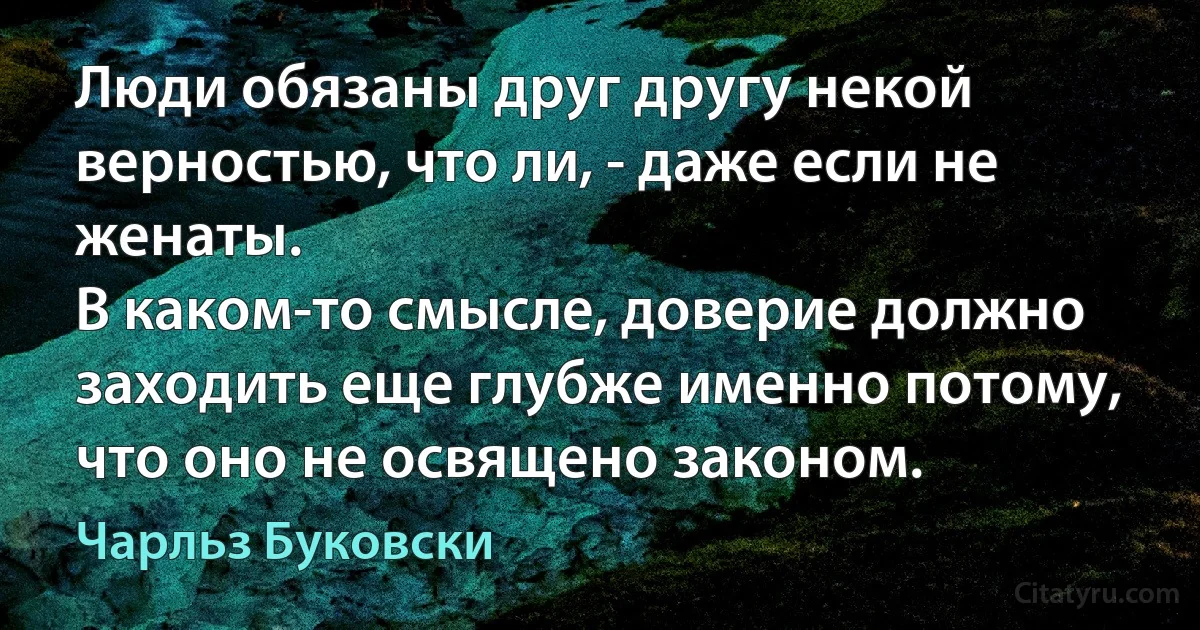 Люди обязаны друг другу некой верностью, что ли, - даже если не женаты.
В каком-то смысле, доверие должно заходить еще глубже именно потому,
что оно не освящено законом. (Чарльз Буковски)