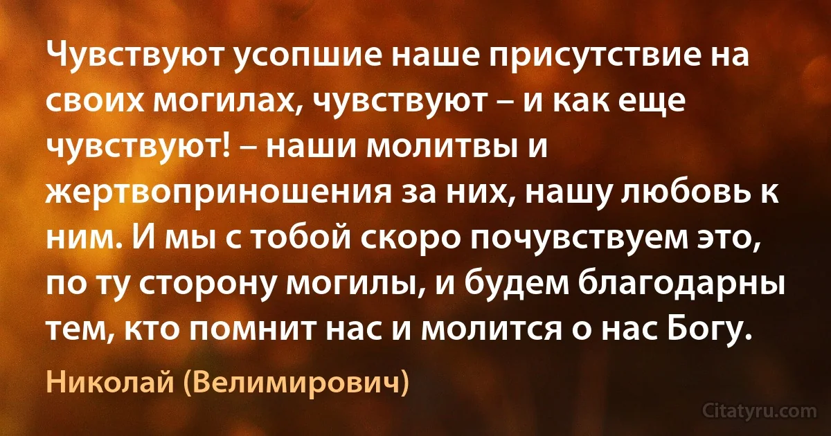 Чувствуют усопшие наше присутствие на своих могилах, чувствуют – и как еще чувствуют! – наши молитвы и жертвоприношения за них, нашу любовь к ним. И мы с тобой скоро почувствуем это, по ту сторону могилы, и будем благодарны тем, кто помнит нас и молится о нас Богу. (Николай (Велимирович))