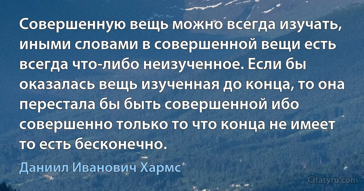 Совершенную вещь можно всегда изучать, иными словами в совершенной вещи есть всегда что-либо неизученное. Если бы оказалась вещь изученная до конца, то она перестала бы быть совершенной ибо совершенно только то что конца не имеет то есть бесконечно. (Даниил Иванович Хармс)