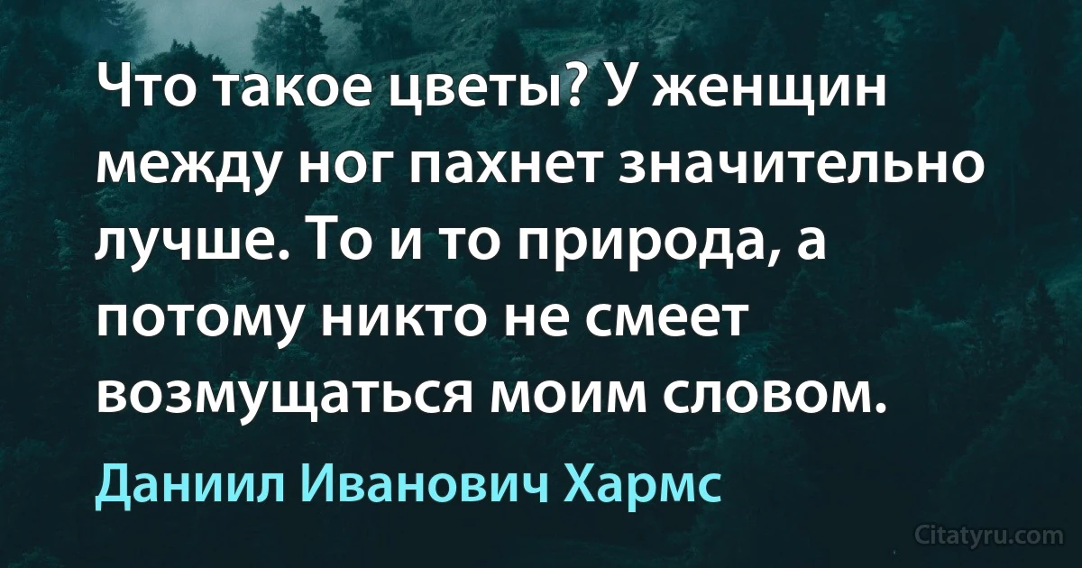 Что такое цветы? У женщин между ног пахнет значительно лучше. То и то природа, а потому никто не смеет возмущаться моим словом. (Даниил Иванович Хармс)