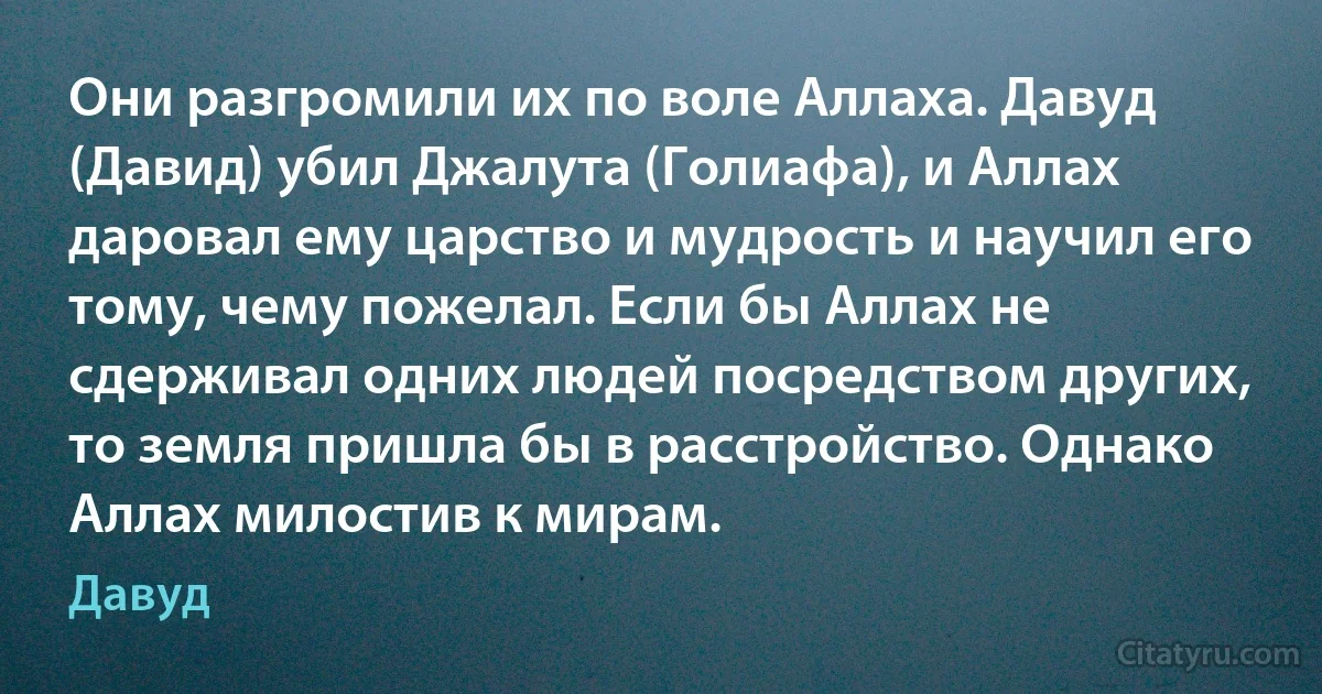 Они разгромили их по воле Аллаха. Давуд (Давид) убил Джалута (Голиафа), и Аллах даровал ему царство и мудрость и научил его тому, чему пожелал. Если бы Аллах не сдерживал одних людей посредством других, то земля пришла бы в расстройство. Однако Аллах милостив к мирам. (Давуд)