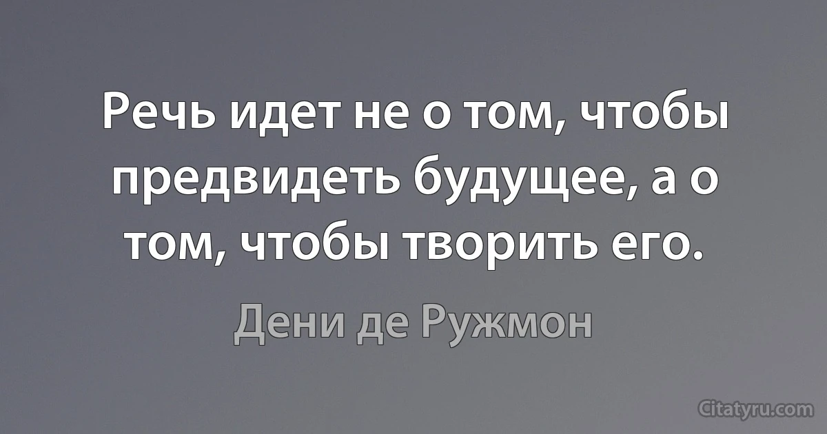 Речь идет не о том, чтобы предвидеть будущее, а о том, чтобы творить его. (Дени де Ружмон)