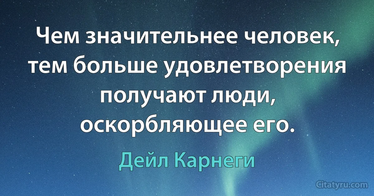 Чем значительнее человек, тем больше удовлетворения получают люди, оскорбляющее его. (Дейл Карнеги)