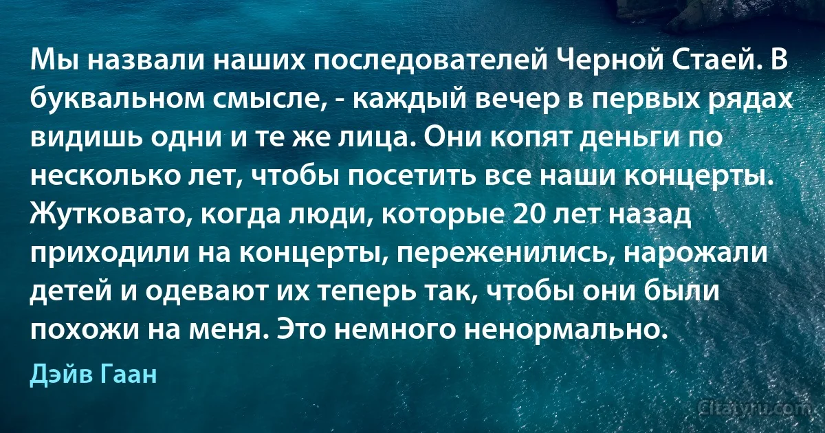 Мы назвали наших последователей Черной Стаей. В буквальном смысле, - каждый вечер в первых рядах видишь одни и те же лица. Они копят деньги по несколько лет, чтобы посетить все наши концерты. Жутковато, когда люди, которые 20 лет назад приходили на концерты, переженились, нарожали детей и одевают их теперь так, чтобы они были похожи на меня. Это немного ненормально. (Дэйв Гаан)