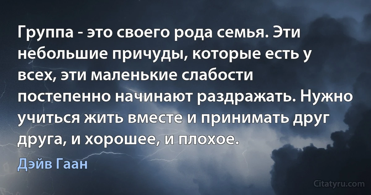 Группа - это своего рода семья. Эти небольшие причуды, которые есть у всех, эти маленькие слабости постепенно начинают раздражать. Нужно учиться жить вместе и принимать друг друга, и хорошее, и плохое. (Дэйв Гаан)