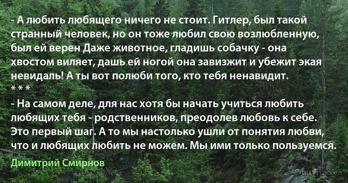 - А любить любящего ничего не стоит. Гитлер, был такой странный человек, но он тоже любил свою возлюбленную, был ей верен Даже животное, гладишь собачку - она хвостом виляет, дашь ей ногой она завизжит и убежит экая невидаль! А ты вот полюби того, кто тебя ненавидит.
* * *
- На самом деле, для нас хотя бы начать учиться любить любящих тебя - родственников, преодолев любовь к себе. Это первый шаг. А то мы настолько ушли от понятия любви, что и любящих любить не можем. Мы ими только пользуемся. (Димитрий Смирнов)