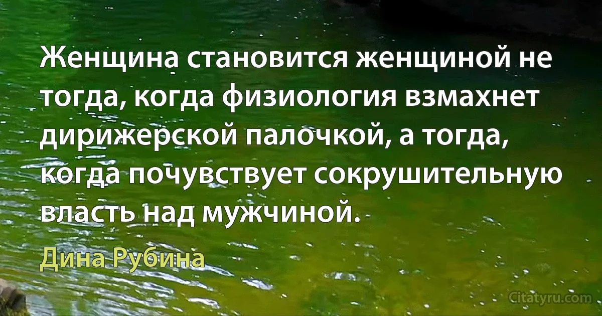 Женщина становится женщиной не тогда, когда физиология взмахнет дирижерской палочкой, а тогда, когда почувствует сокрушительную власть над мужчиной. (Дина Рубина)