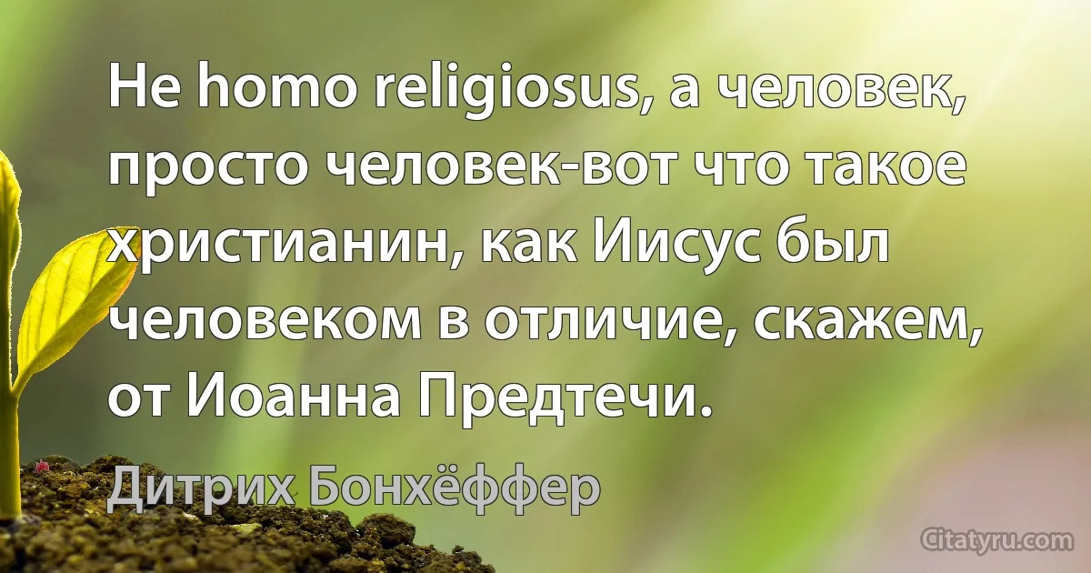 Не homo religiosus, а человек, просто человек-вот что такое христианин, как Иисус был человеком в отличие, скажем, от Иоанна Предтечи. (Дитрих Бонхёффер)