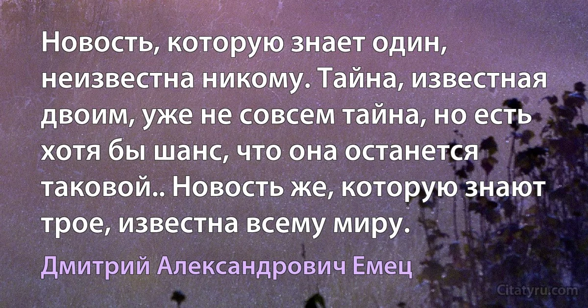 Новость, которую знает один, неизвестна никому. Тайна, известная двоим, уже не совсем тайна, но есть хотя бы шанс, что она останется таковой.. Новость же, которую знают трое, известна всему миру. (Дмитрий Александрович Емец)