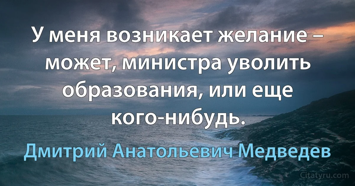 У меня возникает желание – может, министра уволить образования, или еще кого-нибудь. (Дмитрий Анатольевич Медведев)