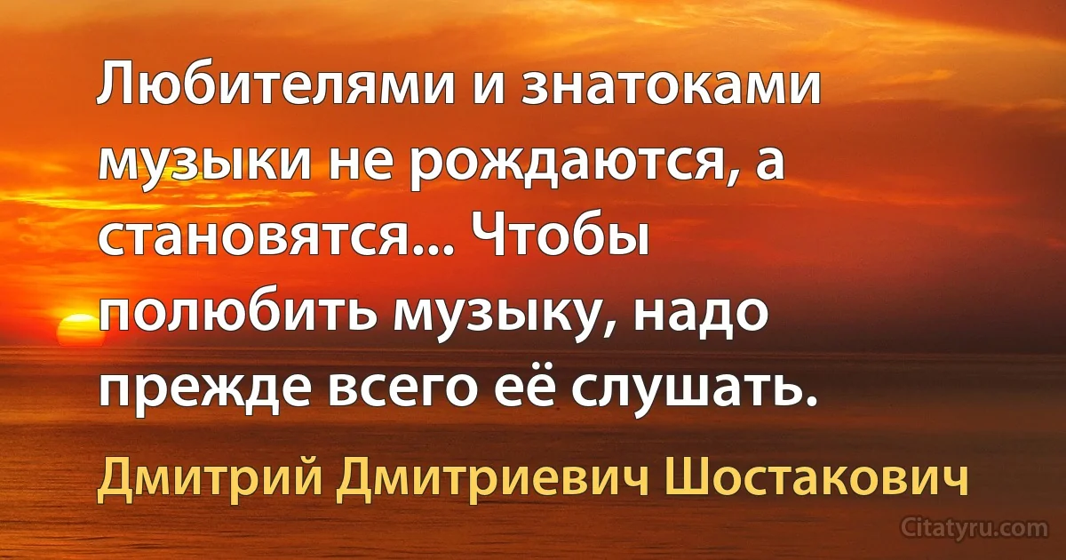 Любителями и знатоками музыки не рождаются, а становятся... Чтобы полюбить музыку, надо прежде всего её слушать. (Дмитрий Дмитриевич Шостакович)