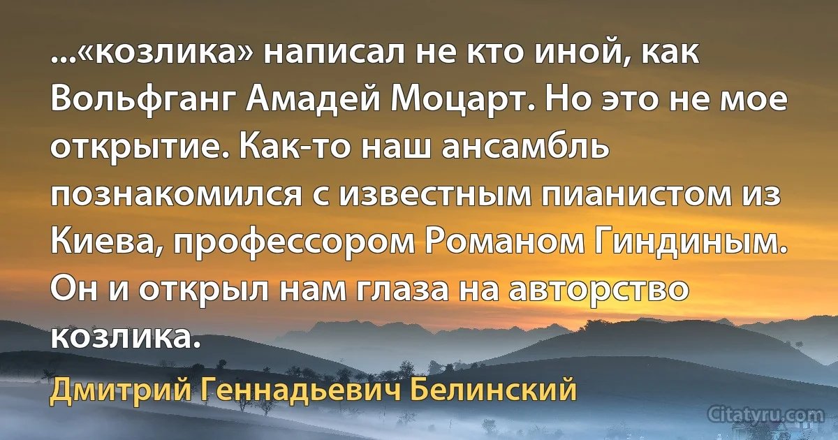 ...«козлика» написал не кто иной, как Вольфганг Амадей Моцарт. Но это не мое открытие. Как-то наш ансамбль познакомился с известным пианистом из Киева, профессором Романом Гиндиным. Он и открыл нам глаза на авторство козлика. (Дмитрий Геннадьевич Белинский)