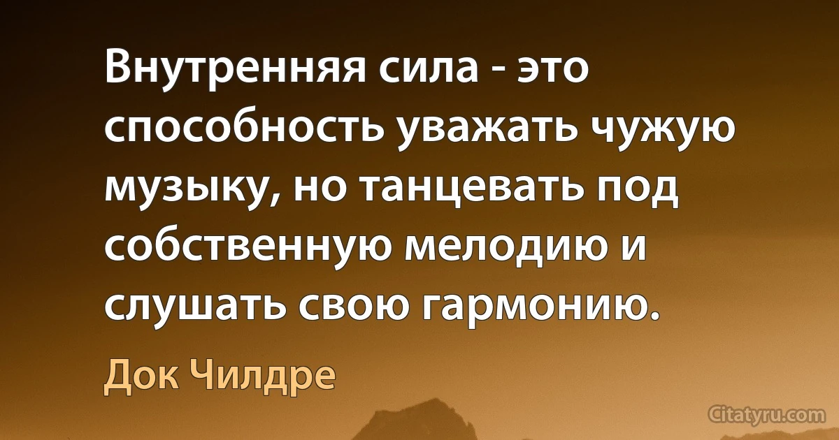 Внутренняя сила - это способность уважать чужую музыку, но танцевать под собственную мелодию и слушать свою гармонию. (Док Чилдре)