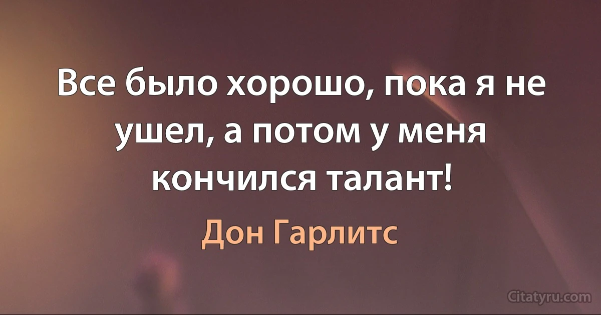 Все было хорошо, пока я не ушел, а потом у меня кончился талант! (Дон Гарлитс)