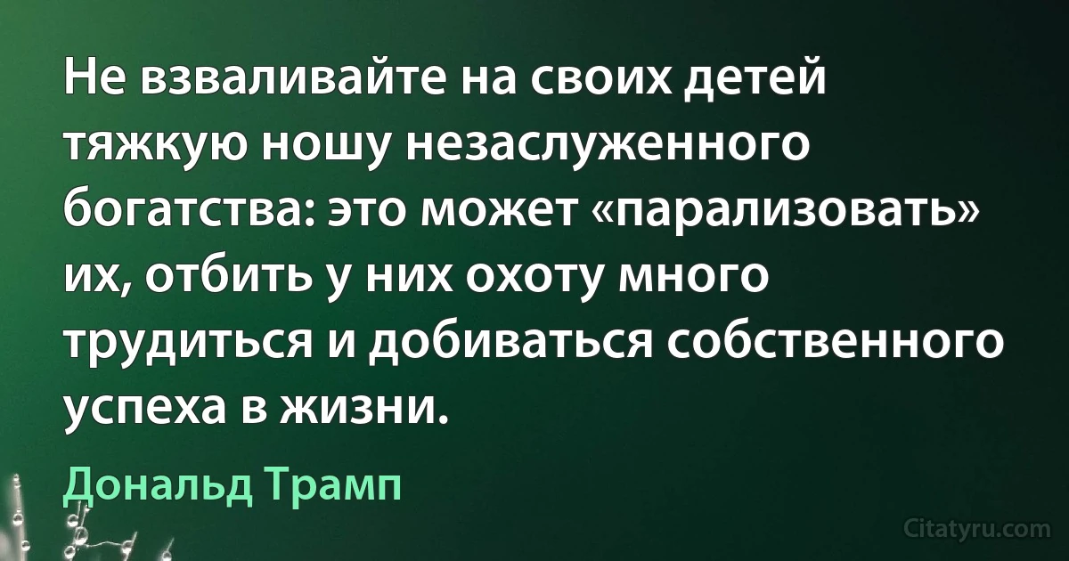 Не взваливайте на своих детей тяжкую ношу незаслуженного богатства: это может «парализовать» их, отбить у них охоту много трудиться и добиваться собственного успеха в жизни. (Дональд Трамп)