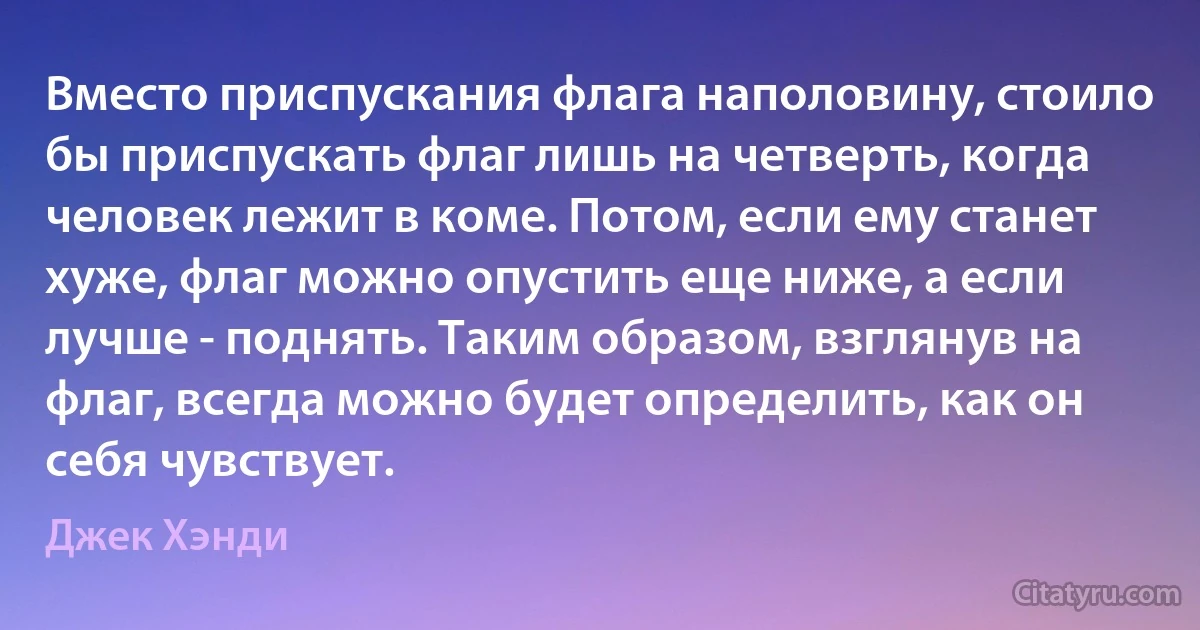 Вместо приспускания флага наполовину, стоило бы приспускать флаг лишь на четверть, когда человек лежит в коме. Потом, если ему станет хуже, флаг можно опустить еще ниже, а если лучше - поднять. Таким образом, взглянув на флаг, всегда можно будет определить, как он себя чувствует. (Джек Хэнди)