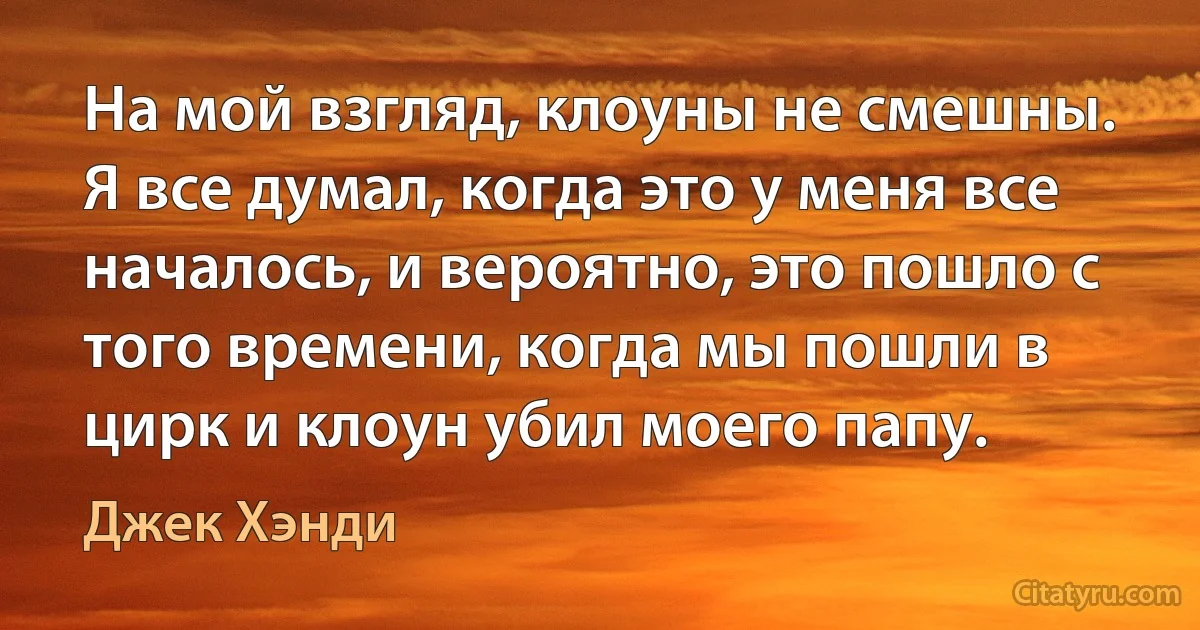 На мой взгляд, клоуны не смешны. Я все думал, когда это у меня все началось, и вероятно, это пошло с того времени, когда мы пошли в цирк и клоун убил моего папу. (Джек Хэнди)