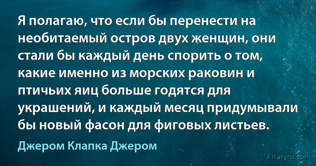 Я полагаю, что если бы перенести на необитаемый остров двух женщин, они стали бы каждый день спорить о том, какие именно из морских раковин и птичьих яиц больше годятся для украшений, и каждый месяц придумывали бы новый фасон для фиговых листьев. (Джером Клапка Джером)