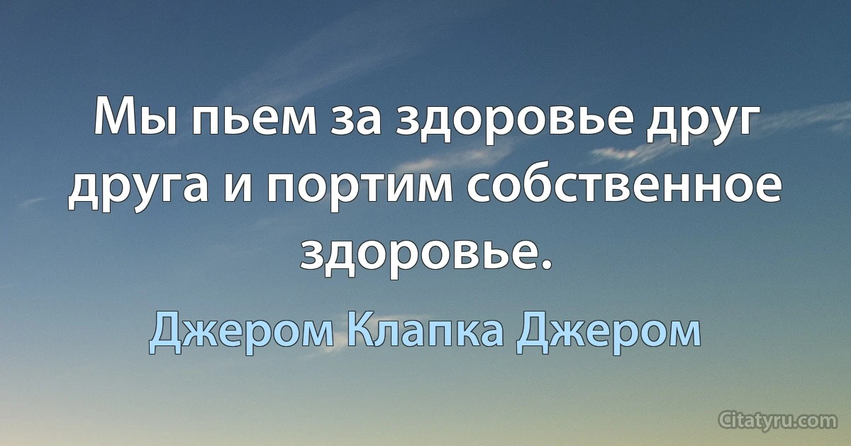 Мы пьем за здоровье друг друга и портим собственное здоровье. (Джером Клапка Джером)