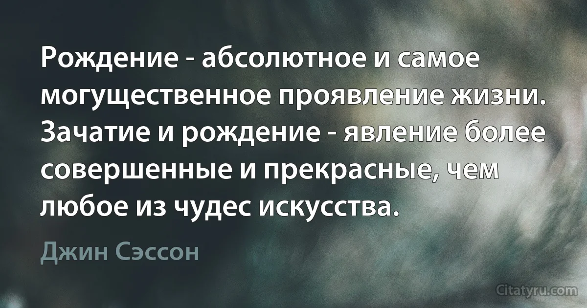 Рождение - абсолютное и самое могущественное проявление жизни. Зачатие и рождение - явление более совершенные и прекрасные, чем любое из чудес искусства. (Джин Сэссон)