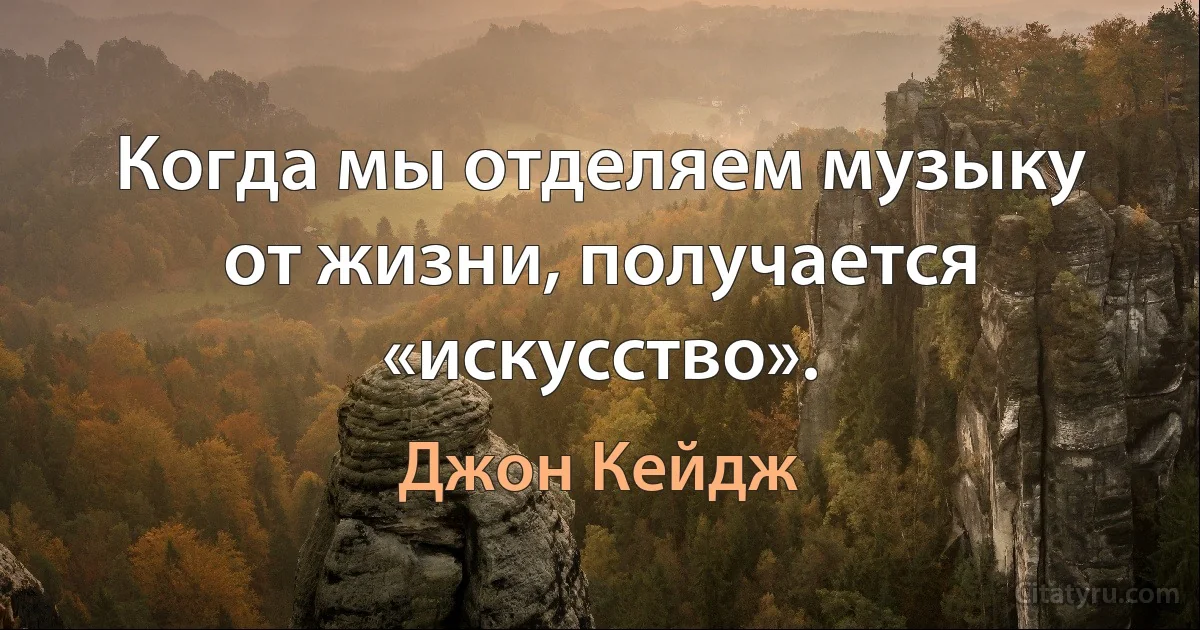 Когда мы отделяем музыку от жизни, получается «искусство». (Джон Кейдж)