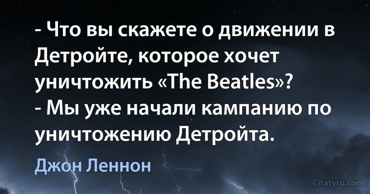 - Что вы скажете о движении в Детройте, которое хочет уничтожить «The Beatles»?
- Мы уже начали кампанию по уничтожению Детройта. (Джон Леннон)