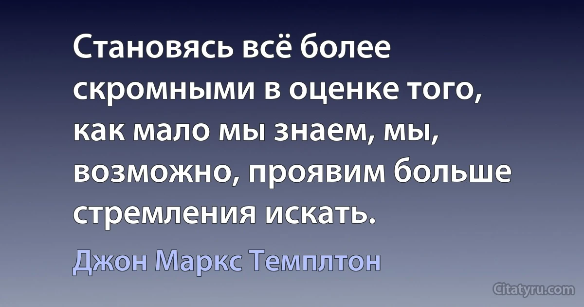 Становясь всё более скромными в оценке того, как мало мы знаем, мы, возможно, проявим больше стремления искать. (Джон Маркс Темплтон)