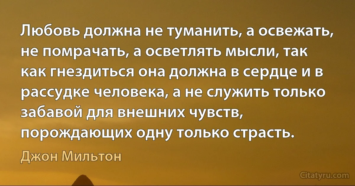 Любовь должна не туманить, а освежать, не помрачать, а осветлять мысли, так как гнездиться она должна в сердце и в рассудке человека, а не служить только забавой для внешних чувств, порождающих одну только страсть. (Джон Мильтон)