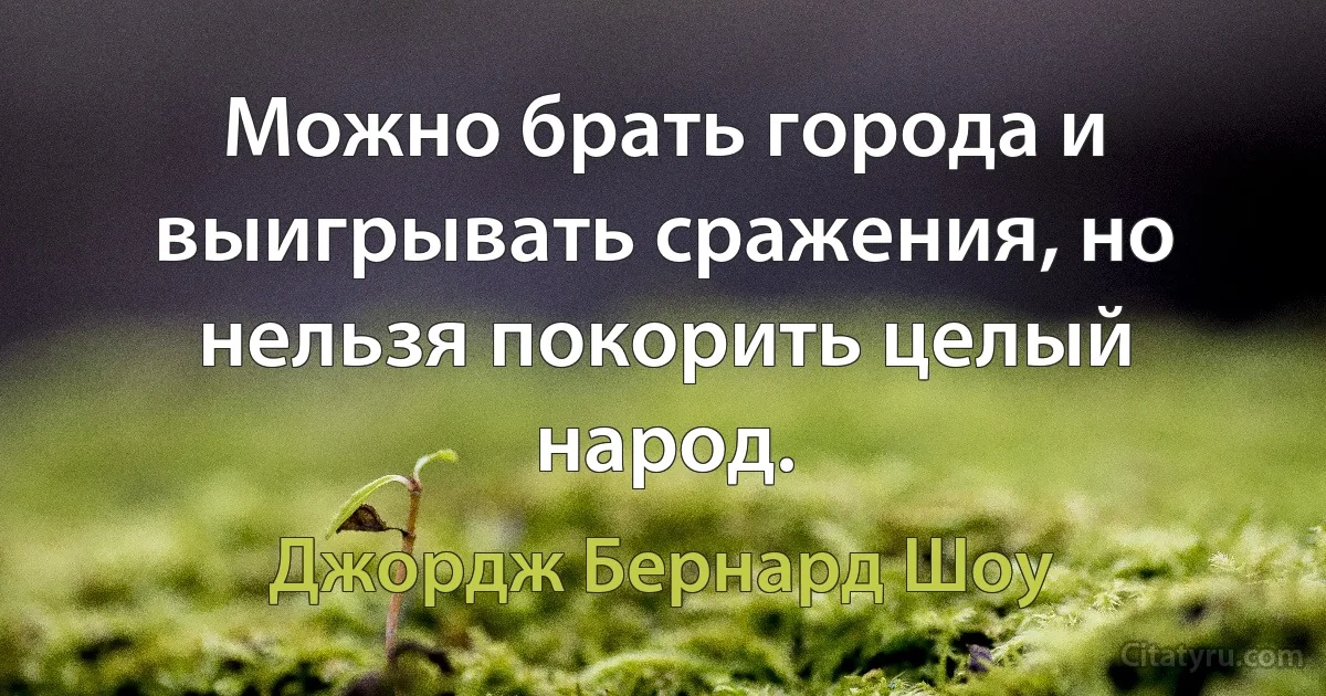 Можно брать города и выигрывать сражения, но нельзя покорить целый народ. (Джордж Бернард Шоу)