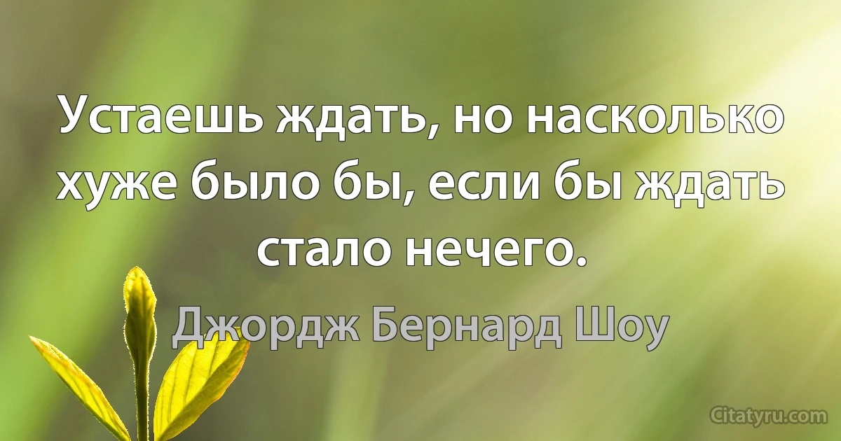 Устаешь ждать, но насколько хуже было бы, если бы ждать стало нечего. (Джордж Бернард Шоу)