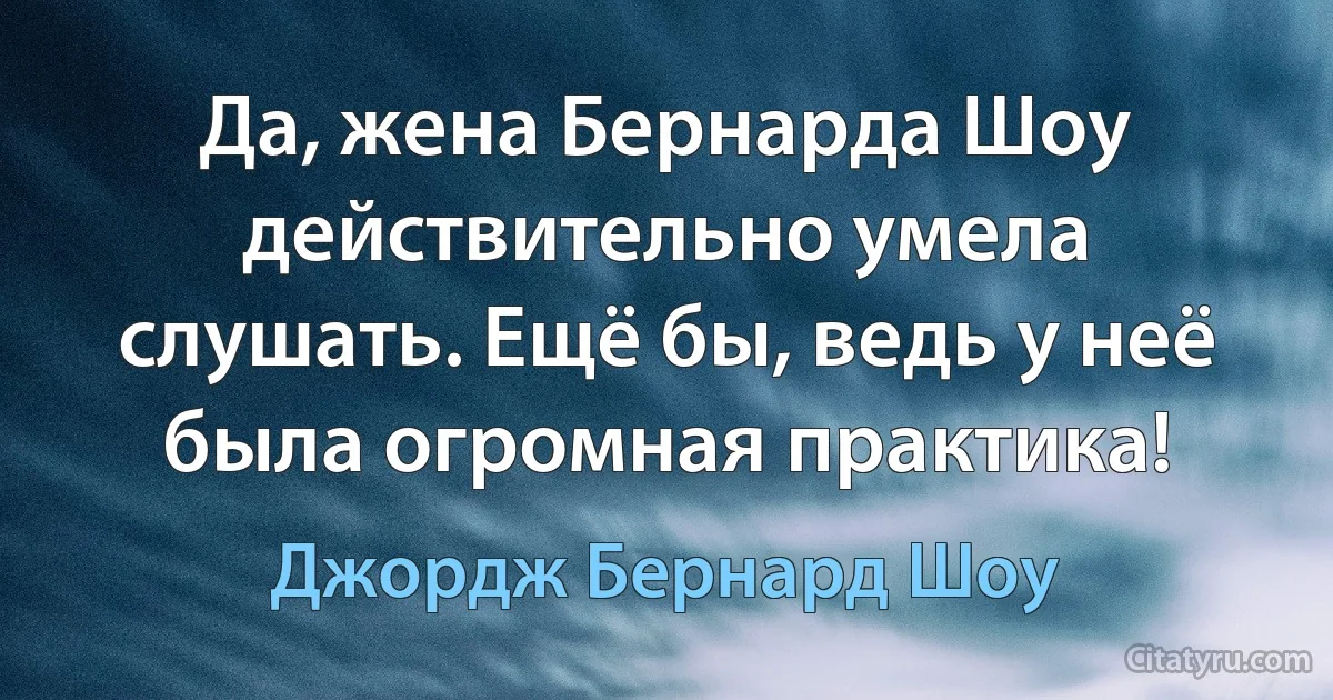 Да, жена Бернарда Шоу действительно умела слушать. Ещё бы, ведь у неё была огромная практика! (Джордж Бернард Шоу)