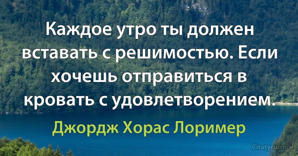 Каждое утро ты должен вставать с решимостью. Если хочешь отправиться в кровать с удовлетворением. (Джордж Хорас Лоример)