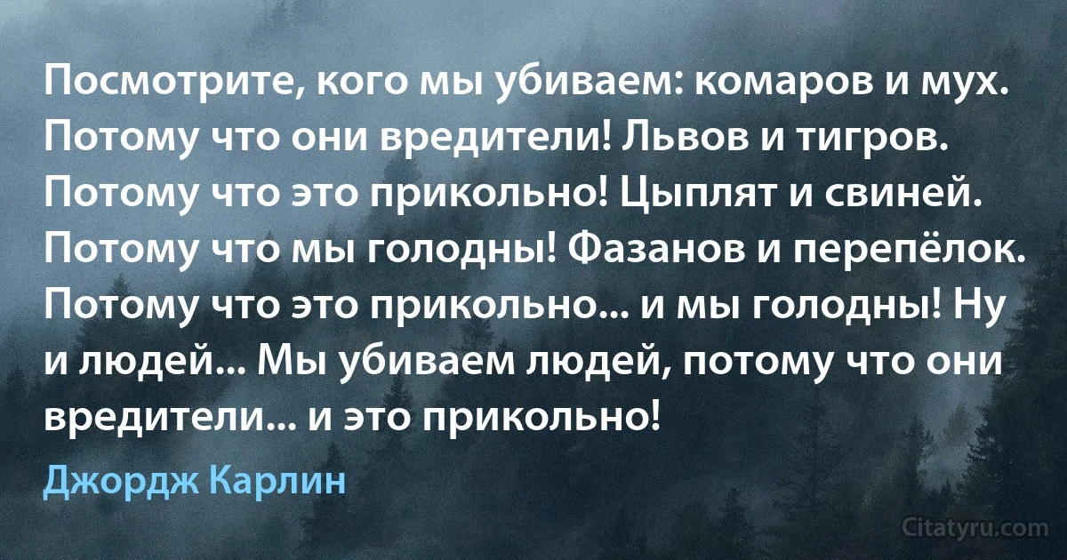 Посмотрите, кого мы убиваем: комаров и мух. Потому что они вредители! Львов и тигров. Потому что это прикольно! Цыплят и свиней. Потому что мы голодны! Фазанов и перепёлок. Потому что это прикольно... и мы голодны! Ну и людей... Мы убиваем людей, потому что они вредители... и это прикольно! (Джордж Карлин)