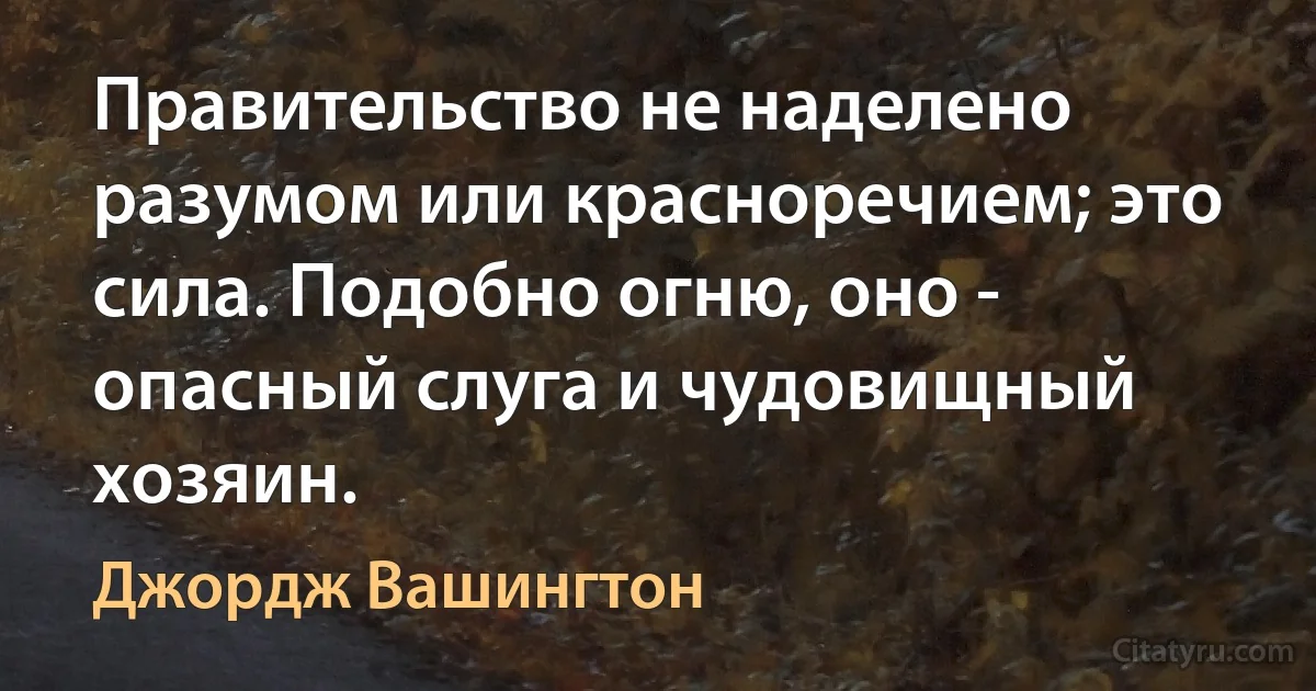 Правительство не наделено разумом или красноречием; это сила. Подобно огню, оно - опасный слуга и чудовищный хозяин. (Джордж Вашингтон)