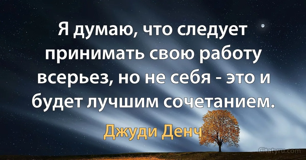 Я думаю, что следует принимать свою работу всерьез, но не себя - это и будет лучшим сочетанием. (Джуди Денч)