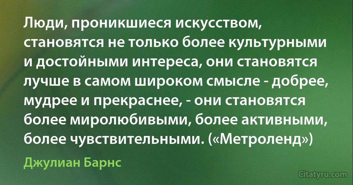 Люди, проникшиеся искусством, становятся не только более культурными и достойными интереса, они становятся лучше в самом широком смысле - добрее, мудрее и прекраснее, - они становятся более миролюбивыми, более активными, более чувствительными. («Метроленд») (Джулиан Барнс)